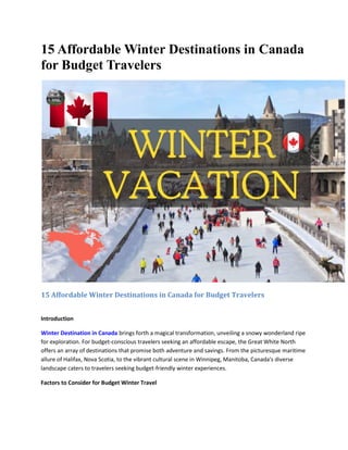 15 Affordable Winter Destinations in Canada
for Budget Travelers
15 Affordable Winter Destinations in Canada for Budget Travelers
Introduction
Winter Destination in Canada brings forth a magical transformation, unveiling a snowy wonderland ripe
for exploration. For budget-conscious travelers seeking an affordable escape, the Great White North
offers an array of destinations that promise both adventure and savings. From the picturesque maritime
allure of Halifax, Nova Scotia, to the vibrant cultural scene in Winnipeg, Manitoba, Canada's diverse
landscape caters to travelers seeking budget-friendly winter experiences.
Factors to Consider for Budget Winter Travel
 