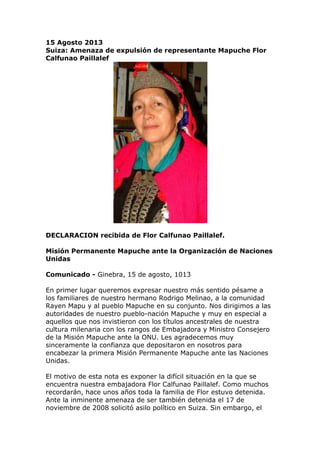 15 Agosto 2013
Suiza: Amenaza de expulsión de representante Mapuche Flor
Calfunao Paillalef
DECLARACION recibida de Flor Calfunao Paillalef.
Misión Permanente Mapuche ante la Organización de Naciones
Unidas
Comunicado - Ginebra, 15 de agosto, 1013
En primer lugar queremos expresar nuestro más sentido pésame a
los familiares de nuestro hermano Rodrigo Melinao, a la comunidad
Rayen Mapu y al pueblo Mapuche en su conjunto. Nos dirigimos a las
autoridades de nuestro pueblo-nación Mapuche y muy en especial a
aquellos que nos invistieron con los títulos ancestrales de nuestra
cultura milenaria con los rangos de Embajadora y Ministro Consejero
de la Misión Mapuche ante la ONU. Les agradecemos muy
sinceramente la confianza que depositaron en nosotros para
encabezar la primera Misión Permanente Mapuche ante las Naciones
Unidas.
El motivo de esta nota es exponer la difícil situación en la que se
encuentra nuestra embajadora Flor Calfunao Paillalef. Como muchos
recordarán, hace unos años toda la familia de Flor estuvo detenida.
Ante la inminente amenaza de ser también detenida el 17 de
noviembre de 2008 solicitó asilo político en Suiza. Sin embargo, el
 