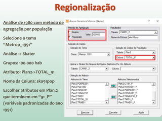 Análise de 1980 com método de
agregação por população
Selecione o tema
“Metrop_1991”
Análise -> Skater
Grupos: 100.000 hab
Atributo: Plan2->TOTAL_91
Nome da Coluna: ska91pop
Escolher atributos em Plan.2
que terminem em “91_P”
(variáveis padronizadas do ano
1991)
Regionalização
 