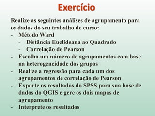 Exercício
Realize as seguintes análises de agrupamento para
os dados do seu trabalho de curso:
- Método Ward
- Distância Euclideana ao Quadrado
- Correlação de Pearson
- Escolha um número de agrupamentos com base
na heterogeneidade dos grupos
- Realize a regressão para cada um dos
agrupamentos de correlação de Pearson
- Exporte os resultados do SPSS para sua base de
dados do QGIS e gere os dois mapas de
agrupamento
- Interprete os resultados
 
