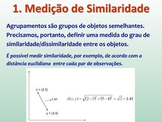 1. Medição de Similaridade
Agrupamentos são grupos de objetos semelhantes.
Precisamos, portanto, definir uma medida do grau de
similaridade/dissimilaridade entre os objetos.
É possível medir similaridade, por exemplo, de acordo com a
distância euclidiana entre cada par de observações.
 