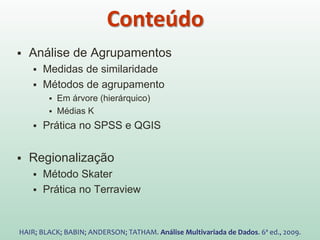  Análise de Agrupamentos
 Medidas de similaridade
 Métodos de agrupamento
 Em árvore (hierárquico)
 Médias K
 Prática no SPSS e QGIS
 Regionalização
 Método Skater
 Prática no Terraview
HAIR; BLACK; BABIN; ANDERSON; TATHAM. Análise Multivariada de Dados. 6ª ed., 2009.
Conteúdo
 