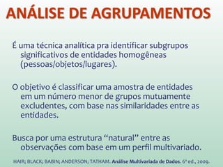 É uma técnica analítica pra identificar subgrupos
significativos de entidades homogêneas
(pessoas/objetos/lugares).
O objetivo é classificar uma amostra de entidades
em um número menor de grupos mutuamente
excludentes, com base nas similaridades entre as
entidades.
Busca por uma estrutura “natural” entre as
observações com base em um perfil multivariado.
HAIR; BLACK; BABIN; ANDERSON; TATHAM. Análise Multivariada de Dados. 6ª ed., 2009.
ANÁLISE DE AGRUPAMENTOS
 