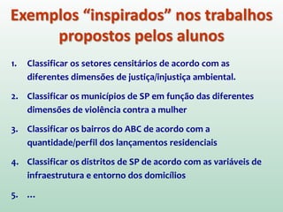 1. Classificar os setores censitários de acordo com as
diferentes dimensões de justiça/injustiça ambiental.
2. Classificar os municípios de SP em função das diferentes
dimensões de violência contra a mulher
3. Classificar os bairros do ABC de acordo com a
quantidade/perfil dos lançamentos residenciais
4. Classificar os distritos de SP de acordo com as variáveis de
infraestrutura e entorno dos domicílios
5. …
Exemplos “inspirados” nos trabalhos
propostos pelos alunos
 