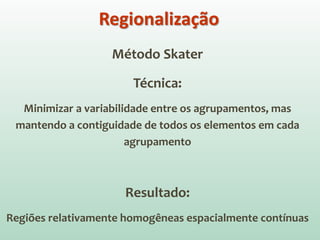 Método Skater
Técnica:
Minimizar a variabilidade entre os agrupamentos, mas
mantendo a contiguidade de todos os elementos em cada
agrupamento
Resultado:
Regiões relativamente homogêneas espacialmente contínuas
Regionalização
 
