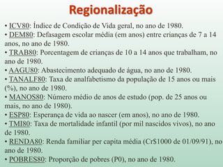 • ICV80: Índice de Condição de Vida geral, no ano de 1980.
• DEM80: Defasagem escolar média (em anos) entre crianças de 7 a 14
anos, no ano de 1980.
• TRAB80: Porcentagem de crianças de 10 a 14 anos que trabalham, no
ano de 1980.
• AAGU80: Abastecimento adequado de água, no ano de 1980.
• TANALF80: Taxa de analfabetismo da população de 15 anos ou mais
(%), no ano de 1980.
• MANOS80: Número médio de anos de estudo (pop. de 25 anos ou
mais, no ano de 1980).
• ESP80: Esperança de vida ao nascer (em anos), no ano de 1980.
• TMI80: Taxa de mortalidade infantil (por mil nascidos vivos), no ano
de 1980.
• RENDA80: Renda familiar per capita média (Cr$1000 de 01/09/91), no
ano de 1980.
• POBRES80: Proporção de pobres (P0), no ano de 1980.
Regionalização
 