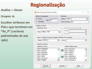 Análise -> Skater
Grupos: 10
Escolher atributos em
Plan.1 que terminem em
“80_P” (variáveis
padronizadas do ano
1980)
Regionalização
 