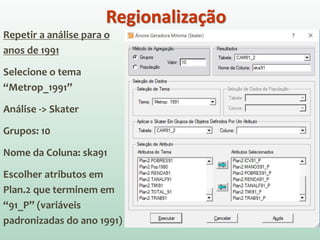 Repetir a análise para o
anos de 1991
Selecione o tema
“Metrop_1991”
Análise -> Skater
Grupos: 10
Nome da Coluna: ska91
Escolher atributos em
Plan.2 que terminem em
“91_P” (variáveis
padronizadas do ano 1991)
Regionalização
 