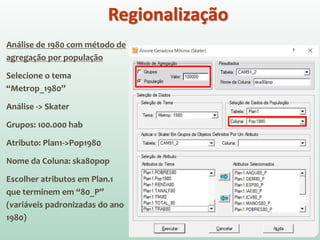 Análise de 1980 com método de
agregação por população
Selecione o tema
“Metrop_1980”
Análise -> Skater
Grupos: 100.000 hab
Atributo: Plan1->Pop1980
Nome da Coluna: ska80pop
Escolher atributos em Plan.1
que terminem em “80_P”
(variáveis padronizadas do ano
1980)
Regionalização
 