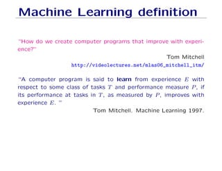 Machine Learning definition
“How do we create computer programs that improve with experi-
ence?”
Tom Mitchell
http://videolectures.net/mlas06_mitchell_itm/
“A computer program is said to learn from experience E with
respect to some class of tasks T and performance measure P, if
its performance at tasks in T, as measured by P, improves with
experience E. ”
Tom Mitchell. Machine Learning 1997.
 