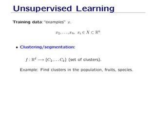 Unsupervised Learning
Training data:“examples” x.
x1, . . . , xn, xi ∈ X ⊂ Rn
• Clustering/segmentation:
f : Rd −→ {C1, . . . Ck} (set of clusters).
Example: Find clusters in the population, fruits, species.
 