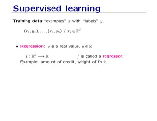 Supervised learning
Training data:“examples” x with “labels” y.
(x1, y1), . . . , (xn, yn) / xi ∈ Rd
• Regression: y is a real value, y ∈ R
f : Rd −→ R f is called a regressor.
Example: amount of credit, weight of fruit.
 
