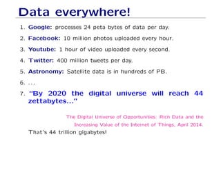 Data everywhere!
1. Google: processes 24 peta bytes of data per day.
2. Facebook: 10 million photos uploaded every hour.
3. Youtube: 1 hour of video uploaded every second.
4. Twitter: 400 million tweets per day.
5. Astronomy: Satellite data is in hundreds of PB.
6. . . .
7. “By 2020 the digital universe will reach 44
zettabytes...”
The Digital Universe of Opportunities: Rich Data and the
Increasing Value of the Internet of Things, April 2014.
That’s 44 trillion gigabytes!
 