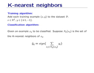 K-nearest neighbors
Training algorithm:
Add each training example (x, y) to the dataset D.
x ∈ Rd, y ∈ {+1, −1}.
Classification algorithm:
Given an example xq to be classified. Suppose Nk(xq) is the set of
the K-nearest neighbors of xq.
ŷq = sign(
X
xi∈Nk(xq)
yi)
 