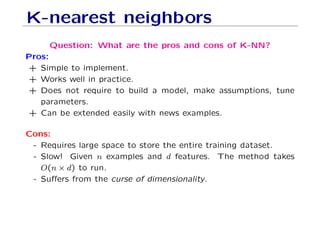 K-nearest neighbors
Question: What are the pros and cons of K-NN?
Pros:
+ Simple to implement.
+ Works well in practice.
+ Does not require to build a model, make assumptions, tune
parameters.
+ Can be extended easily with news examples.
Cons:
- Requires large space to store the entire training dataset.
- Slow! Given n examples and d features. The method takes
O(n × d) to run.
- Suffers from the curse of dimensionality.
 