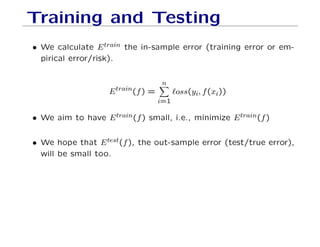 Training and Testing
• We calculate Etrain the in-sample error (training error or em-
pirical error/risk).
Etrain(f) =
n
X
i=1
`oss(yi, f(xi))
• We aim to have Etrain(f) small, i.e., minimize Etrain(f)
• We hope that Etest(f), the out-sample error (test/true error),
will be small too.
 