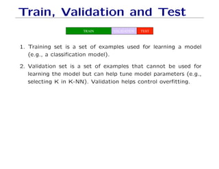 Train, Validation and Test
TRAIN VALIDATION TEST
1. Training set is a set of examples used for learning a model
(e.g., a classification model).
2. Validation set is a set of examples that cannot be used for
learning the model but can help tune model parameters (e.g.,
selecting K in K-NN). Validation helps control overfitting.
 