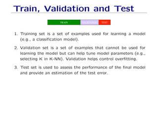 Train, Validation and Test
TRAIN VALIDATION TEST
1. Training set is a set of examples used for learning a model
(e.g., a classification model).
2. Validation set is a set of examples that cannot be used for
learning the model but can help tune model parameters (e.g.,
selecting K in K-NN). Validation helps control overfitting.
3. Test set is used to assess the performance of the final model
and provide an estimation of the test error.
 