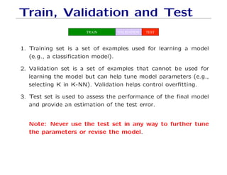 Train, Validation and Test
TRAIN VALIDATION TEST
1. Training set is a set of examples used for learning a model
(e.g., a classification model).
2. Validation set is a set of examples that cannot be used for
learning the model but can help tune model parameters (e.g.,
selecting K in K-NN). Validation helps control overfitting.
3. Test set is used to assess the performance of the final model
and provide an estimation of the test error.
Note: Never use the test set in any way to further tune
the parameters or revise the model.
 