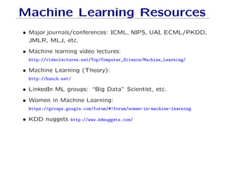 Machine Learning Resources
• Major journals/conferences: ICML, NIPS, UAI, ECML/PKDD,
JMLR, MLJ, etc.
• Machine learning video lectures:
http://videolectures.net/Top/Computer_Science/Machine_Learning/
• Machine Learning (Theory):
http://hunch.net/
• LinkedIn ML groups: “Big Data” Scientist, etc.
• Women in Machine Learning:
https://groups.google.com/forum/#!forum/women-in-machine-learning
• KDD nuggets http://www.kdnuggets.com/
 