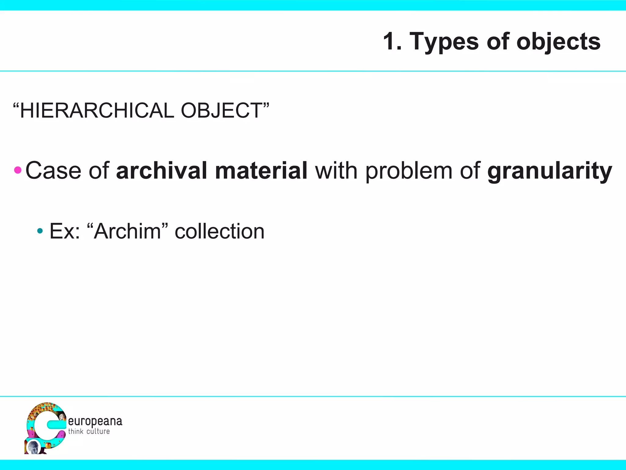 1. Types of objects “ HIERARCHICAL OBJECT” Case of  archival material  with problem of  granularity Ex: “Archim” collection 