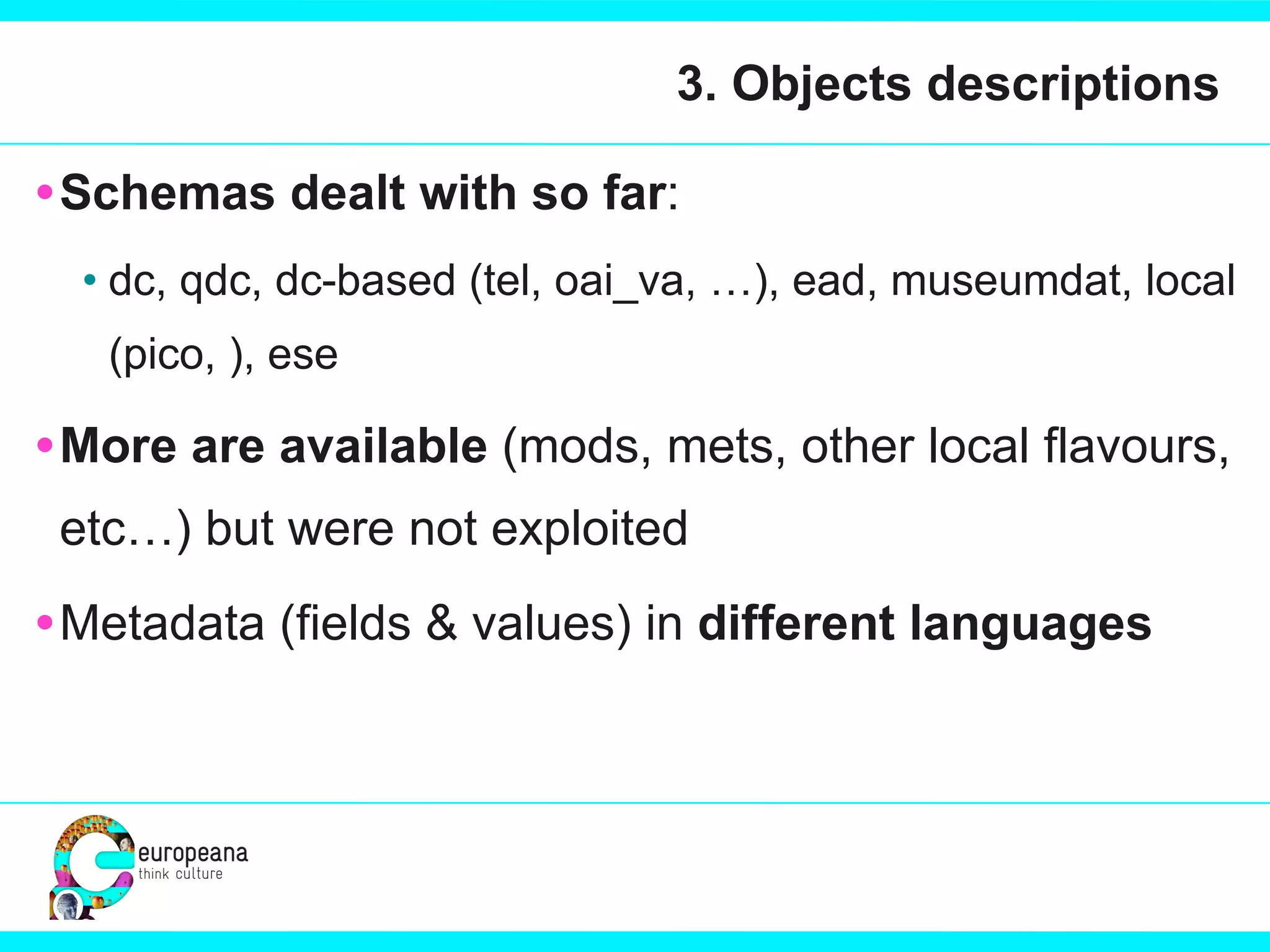 3. Objects descriptions Schemas dealt with so far : dc, qdc, dc-based (tel, oai_va, …), ead, museumdat, local (pico, ), ese More are available  (mods, mets, other local flavours, etc…) but were not exploited Metadata (fields & values) in  different languages 