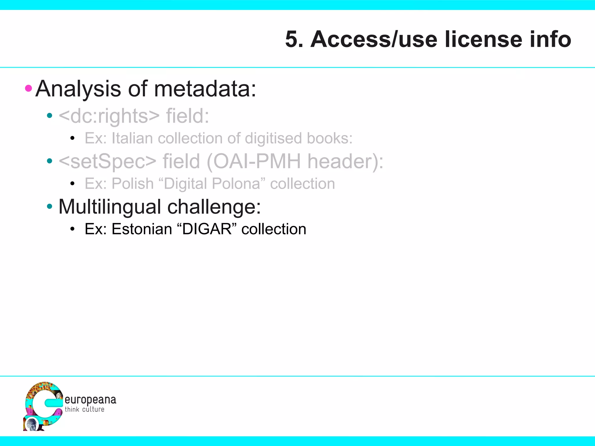 5. Access/use license info Analysis of metadata:  <dc:rights> field:  Ex: Italian collection of digitised books:  <setSpec> field (OAI-PMH header): Ex: Polish “Digital Polona” collection Multilingual challenge: Ex: Estonian “DIGAR” collection 