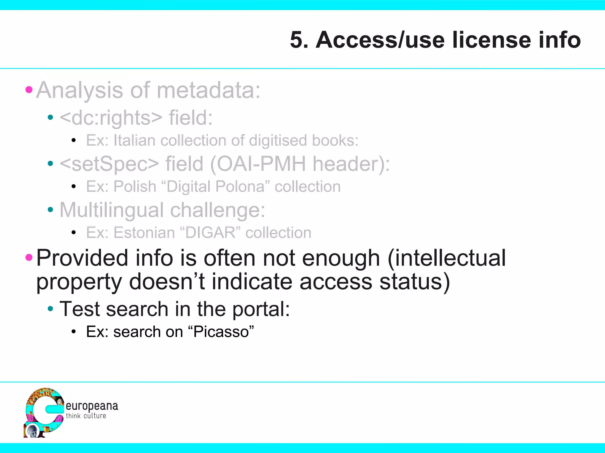 5. Access/use license info Analysis of metadata:  <dc:rights> field:  Ex: Italian collection of digitised books:  <setSpec> field (OAI-PMH header): Ex: Polish “Digital Polona” collection Multilingual challenge: Ex: Estonian “DIGAR” collection Provided info is often not enough (intellectual property doesn’t indicate access status)  Test search in the portal: Ex: search on “Picasso”  