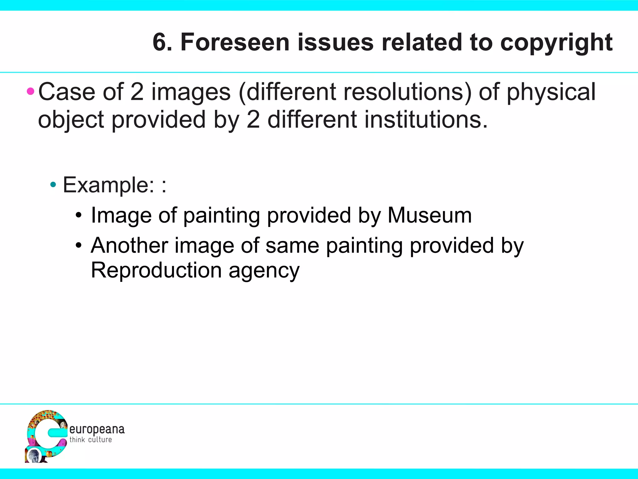 6. Foreseen issues related to copyright Case of 2 images (different resolutions) of physical object provided by 2 different institutions.  Example: : Image of painting provided by Museum  Another image of same painting provided by Reproduction agency 