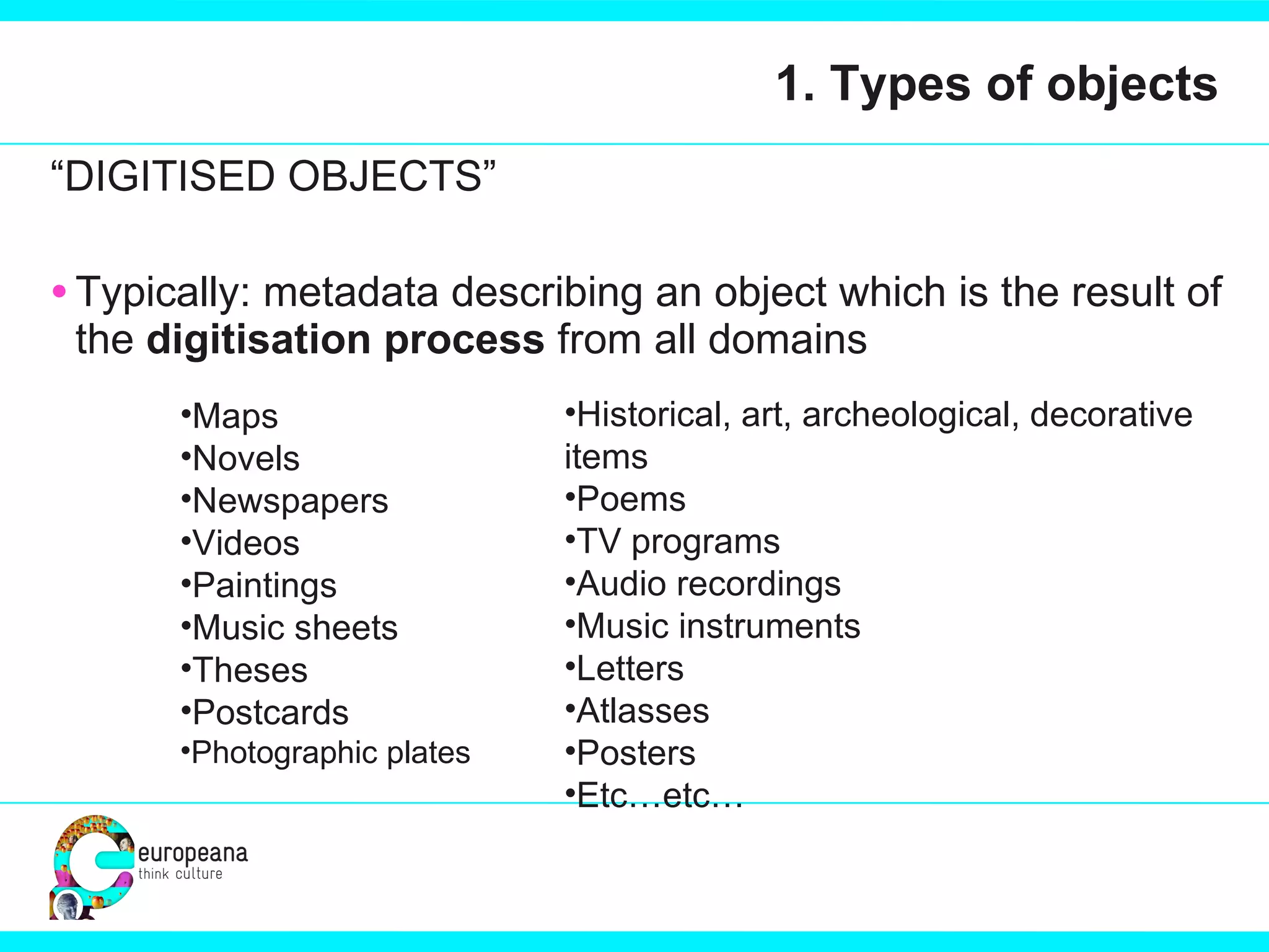 1. Types of objects “ DIGITISED OBJECTS” Typically: metadata describing an object which is the result of the  digitisation process  from all domains Maps Novels Newspapers Videos Paintings Music sheets Theses Postcards Photographic plates Historical, art, archeological, decorative items Poems TV programs Audio recordings Music instruments Letters Atlasses Posters Etc…etc… 