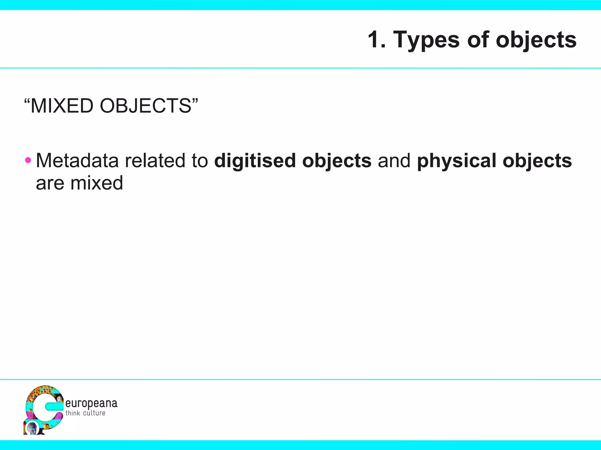 1. Types of objects “ MIXED OBJECTS” Metadata related to  digitised objects  and  physical objects  are mixed 