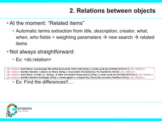 2. Relations between objects At the moment: “Related items” Automatic terms extraction from  title ,  description ,  creator ,  what ,  when ,  who  fields + weighting parameters    new search    related items Not always straightforward: Ex: <dc:relation>  Ex: Find the differences!!.... 