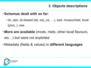 3. Objects descriptions Schemas dealt with so far : dc, qdc, dc-based (tel, oai_va, …), ead, museumdat, local (pico, ), ese More are available  (mods, mets, other local flavours, etc…) but were not exploited Metadata (fields & values) in  different languages 