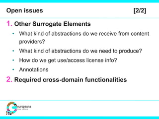 Open issues  [2/2] Other Surrogate Elements What kind of abstractions do we receive from content providers? What kind of abstractions do we need to produce? How do we get use/access license info? Annotations Required cross-domain functionalities 