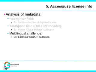 5. Access/use license info Analysis of metadata:  <dc:rights> field:  Ex: Italian collection of digitised books:  <setSpec> field (OAI-PMH header): Ex: Polish “Digital Polona” collection Multilingual challenge: Ex: Estonian “DIGAR” collection 