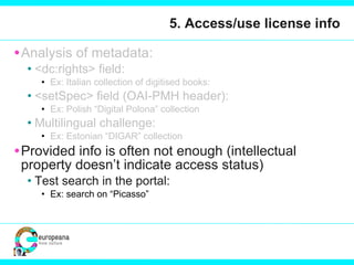 5. Access/use license info Analysis of metadata:  <dc:rights> field:  Ex: Italian collection of digitised books:  <setSpec> field (OAI-PMH header): Ex: Polish “Digital Polona” collection Multilingual challenge: Ex: Estonian “DIGAR” collection Provided info is often not enough (intellectual property doesn’t indicate access status)  Test search in the portal: Ex: search on “Picasso”  