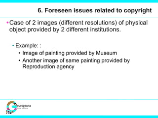 6. Foreseen issues related to copyright Case of 2 images (different resolutions) of physical object provided by 2 different institutions.  Example: : Image of painting provided by Museum  Another image of same painting provided by Reproduction agency 