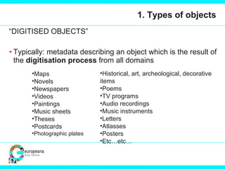 1. Types of objects “ DIGITISED OBJECTS” Typically: metadata describing an object which is the result of the  digitisation process  from all domains Maps Novels Newspapers Videos Paintings Music sheets Theses Postcards Photographic plates Historical, art, archeological, decorative items Poems TV programs Audio recordings Music instruments Letters Atlasses Posters Etc…etc… 