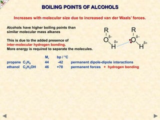 BOILING POINTS OF ALCOHOLS
Increases with molecular size due to increased van der Waals’ forces.
Alcohols have higher boiling points than
similar molecular mass alkanes
This is due to the added presence of
inter-molecular hydrogen bonding.
More energy is required to separate the molecules.
Mr bp / °C
propane C3H8 44 -42 permanent dipole-dipole interactions
ethanol C2H5OH 46 +78 permanent forces + hydrogen bonding
 