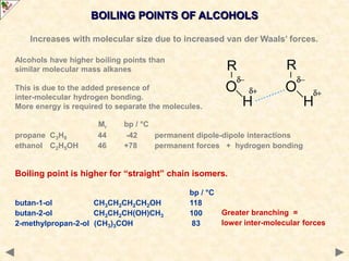 BOILING POINTS OF ALCOHOLS
Increases with molecular size due to increased van der Waals’ forces.
Alcohols have higher boiling points than
similar molecular mass alkanes
This is due to the added presence of
inter-molecular hydrogen bonding.
More energy is required to separate the molecules.
Mr bp / °C
propane C3H8 44 -42 permanent dipole-dipole interactions
ethanol C2H5OH 46 +78 permanent forces + hydrogen bonding
Boiling point is higher for “straight” chain isomers.
bp / °C
butan-1-ol CH3CH2CH2CH2OH 118
butan-2-ol CH3CH2CH(OH)CH3 100
2-methylpropan-2-ol (CH3)3COH 83
Greater branching =
lower inter-molecular forces
 