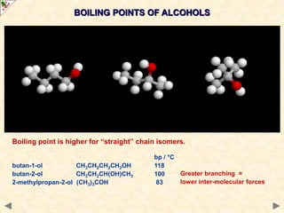 BOILING POINTS OF ALCOHOLS
Increases with molecular size due to increased van der Waals’ forces.
Alcohols have higher boiling points than
similar molecular mass alkanes
This is due to the added presence of
inter-molecular hydrogen bonding.
More energy is required to separate the molecules.
Mr bp / °C
propane C3H8 44 -42 just van der Waals’ forces
ethanol C2H5OH 46 +78 van der Waals’ forces + hydrogen bonding
Boiling point is higher for “straight” chain isomers.
bp / °C
butan-1-ol CH3CH2CH2CH2OH 118
butan-2-ol CH3CH2CH(OH)CH3 100
2-methylpropan-2-ol (CH3)3COH 83
Greater branching =
lower inter-molecular forces
 