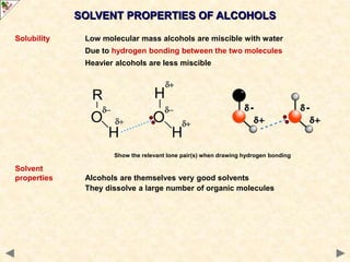 SOLVENT PROPERTIES OF ALCOHOLS
Solubility Low molecular mass alcohols are miscible with water
Due to hydrogen bonding between the two molecules
Heavier alcohols are less miscible
Solvent
properties Alcohols are themselves very good solvents
They dissolve a large number of organic molecules
Show the relevant lone pair(s) when drawing hydrogen bonding
 