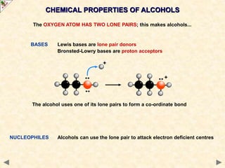 CHEMICAL PROPERTIES OF ALCOHOLS
The OXYGEN ATOM HAS TWO LONE PAIRS; this makes alcohols...
BASES Lewis bases are lone pair donors
Bronsted-Lowry bases are proton acceptors
The alcohol uses one of its lone pairs to form a co-ordinate bond
NUCLEOPHILES Alcohols can use the lone pair to attack electron deficient centres
 