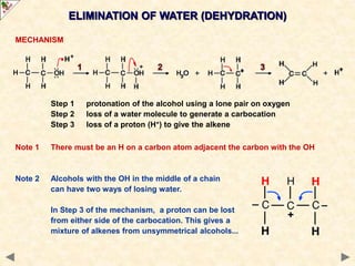 ELIMINATION OF WATER (DEHYDRATION)
MECHANISM
Step 1 protonation of the alcohol using a lone pair on oxygen
Step 2 loss of a water molecule to generate a carbocation
Step 3 loss of a proton (H+) to give the alkene
Note 1 There must be an H on a carbon atom adjacent the carbon with the OH
Note 2 Alcohols with the OH in the middle of a chain
can have two ways of losing water.
In Step 3 of the mechanism, a proton can be lost
from either side of the carbocation. This gives a
mixture of alkenes from unsymmetrical alcohols...
 