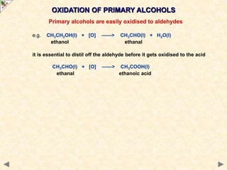 OXIDATION OF PRIMARY ALCOHOLS
Primary alcohols are easily oxidised to aldehydes
e.g. CH3CH2OH(l) + [O] ——> CH3CHO(l) + H2O(l)
ethanol ethanal
it is essential to distil off the aldehyde before it gets oxidised to the acid
CH3CHO(l) + [O] ——> CH3COOH(l)
ethanal ethanoic acid
 