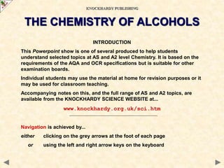 INTRODUCTION
This Powerpoint show is one of several produced to help students
understand selected topics at AS and A2 level Chemistry. It is based on the
requirements of the AQA and OCR specifications but is suitable for other
examination boards.
Individual students may use the material at home for revision purposes or it
may be used for classroom teaching.
Accompanying notes on this, and the full range of AS and A2 topics, are
available from the KNOCKHARDY SCIENCE WEBSITE at...
www.knockhardy.org.uk/sci.htm
Navigation is achieved by...
either clicking on the grey arrows at the foot of each page
or using the left and right arrow keys on the keyboard
KNOCKHARDY PUBLISHING
THE CHEMISTRY OF ALCOHOLS
 