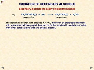 OXIDATION OF SECONDARY ALCOHOLS
Secondary alcohols are easily oxidised to ketones
e.g. CH3CHOHCH3(l) + [O] ——> CH3COCH3(l) + H2O(l)
propan-2-ol propanone
The alcohol is refluxed with acidified K2Cr2O7. However, on prolonged treatment
with a powerful oxidising agent they can be further oxidised to a mixture of acids
with fewer carbon atoms than the original alcohol.
 