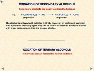 OXIDATION OF SECONDARY ALCOHOLS
Secondary alcohols are easily oxidised to ketones
e.g. CH3CHOHCH3(l) + [O] ——> CH3COCH3(l) + H2O(l)
propan-2-ol propanone
The alcohol is refluxed with acidified K2Cr2O7. However, on prolonged treatment
with a powerful oxidising agent they can be further oxidised to a mixture of acids
with fewer carbon atoms than the original alcohol.
OXIDATION OF TERTIARY ALCOHOLS
Tertiary alcohols are resistant to normal oxidation
 