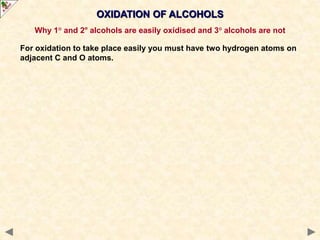 OXIDATION OF ALCOHOLS
Why 1° and 2° alcohols are easily oxidised and 3° alcohols are not
For oxidation to take place easily you must have two hydrogen atoms on
adjacent C and O atoms.
 