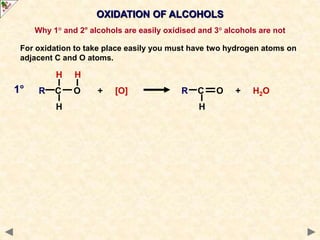 OXIDATION OF ALCOHOLS
Why 1° and 2° alcohols are easily oxidised and 3° alcohols are not
For oxidation to take place easily you must have two hydrogen atoms on
adjacent C and O atoms.
H H
R C O + [O] R C O + H2O
H H
1°
 